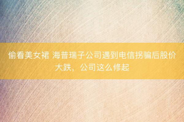 偷看美女裙 海普瑞子公司遇到电信拐骗后股价大跌，公司这么修起