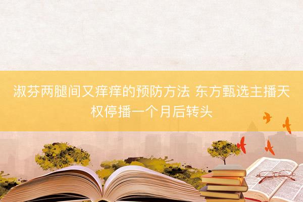 淑芬两腿间又痒痒的预防方法 东方甄选主播天权停播一个月后转头