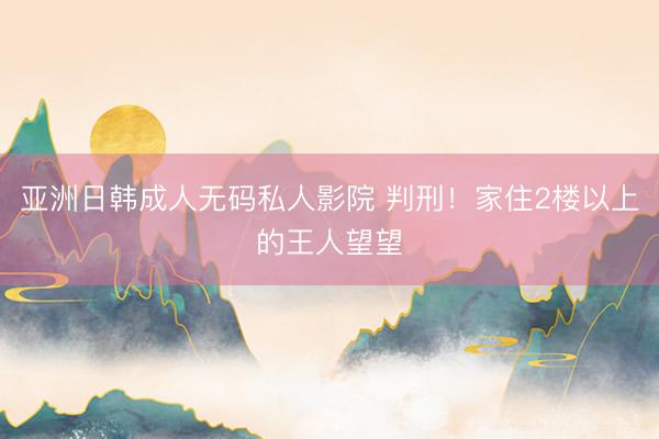 亚洲日韩成人无码私人影院 判刑！家住2楼以上的王人望望