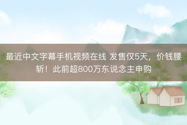 最近中文字幕手机视频在线 发售仅5天，价钱腰斩！此前超800万东说念主申购