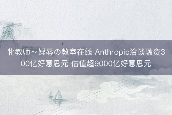 牝教师～婬辱の教室在线 Anthropic洽谈融资300亿好意思元 估值超9000亿好意思元