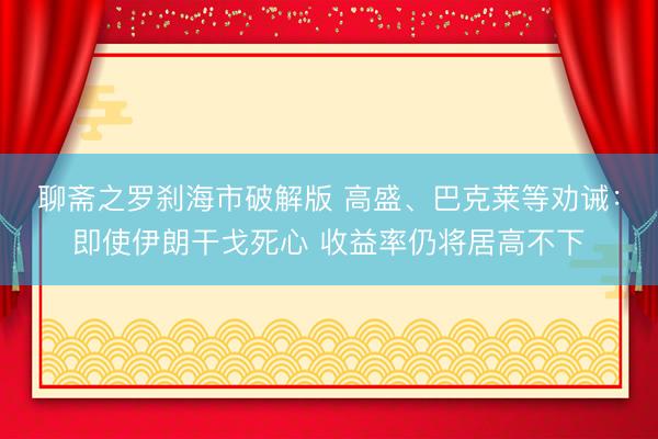 聊斋之罗刹海市破解版 高盛、巴克莱等劝诫：即使伊朗干戈死心 收益率仍将居高不下