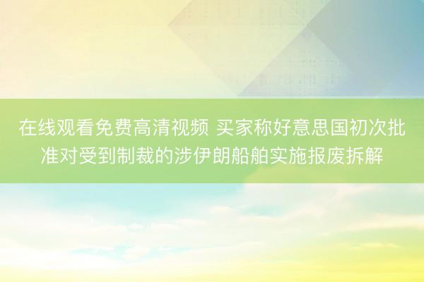 在线观看免费高清视频 买家称好意思国初次批准对受到制裁的涉伊朗船舶实施报废拆解