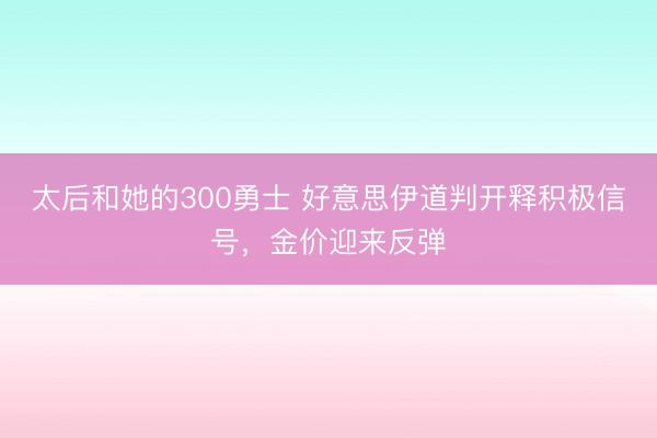 太后和她的300勇士 好意思伊道判开释积极信号，金价迎来反弹