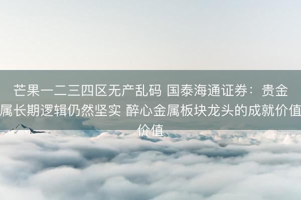芒果一二三四区无产乱码 国泰海通证券：贵金属长期逻辑仍然坚实 醉心金属板块龙头的成就价值