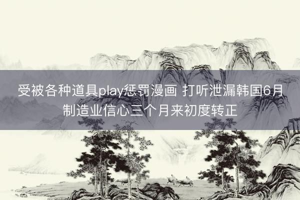 受被各种道具play惩罚漫画 打听泄漏韩国6月制造业信心三个月来初度转正