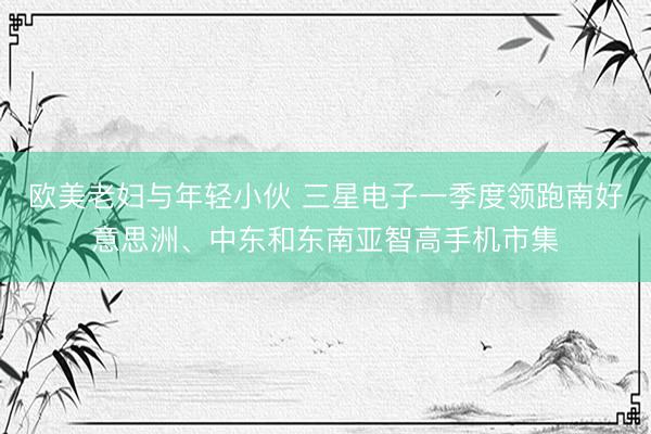 欧美老妇与年轻小伙 三星电子一季度领跑南好意思洲、中东和东南亚智高手机市集