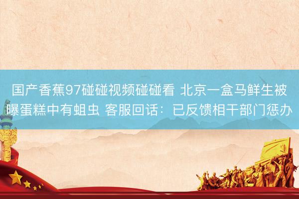 国产香蕉97碰碰视频碰碰看 北京一盒马鲜生被曝蛋糕中有蛆虫 客服回话：已反馈相干部门惩办