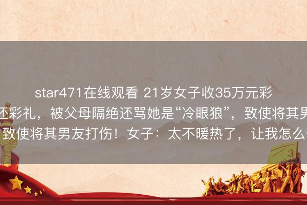 star471在线观看 21岁女子收35万元彩礼后悔婚,心里不安思退还彩礼,被父母隔绝还骂她是“冷眼狼”,致使将其男友打伤!女子:太不暖热了,让我怎么作念东谈主啊