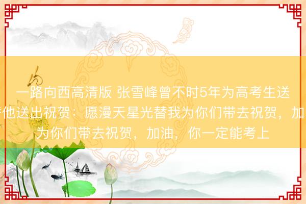 一路向西高清版 张雪峰曾不时5年为高考生送祝贺，本年团队替他送出祝贺：愿漫天星光替我为你们带去祝贺，加油，你一定能考上
