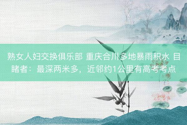 熟女人妇交换俱乐部 重庆合川多地暴雨积水 目睹者:最深两米多,近邻约1公里有高考考点