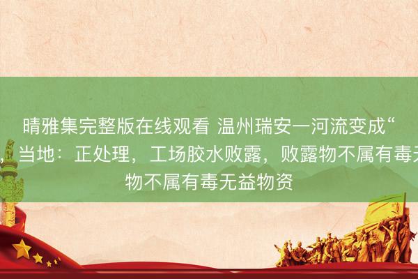 晴雅集完整版在线观看 温州瑞安一河流变成“牛奶河”，当地：正处理，工场胶水败露，败露物不属有毒无益物资