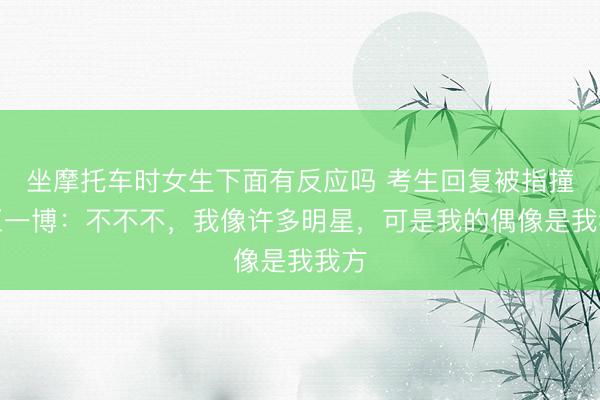 坐摩托车时女生下面有反应吗 考生回复被指撞脸王一博：不不不，我像许多明星，可是我的偶像是我我方