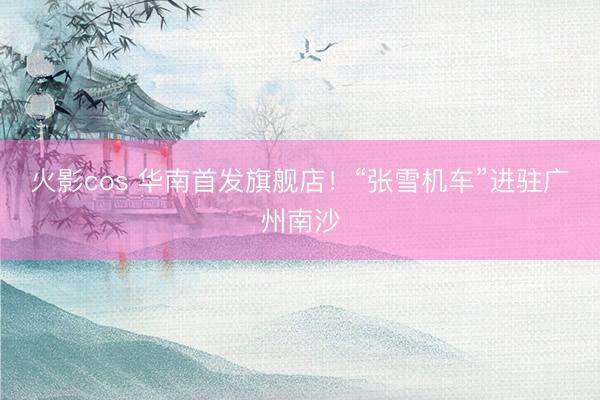 火影cos 华南首发旗舰店！“张雪机车”进驻广州南沙