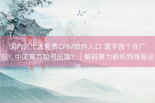 国内外十大免费CRM软件入口 寰宇首个在广东!中国算力如何出海?|解码算力新机特殊报谈