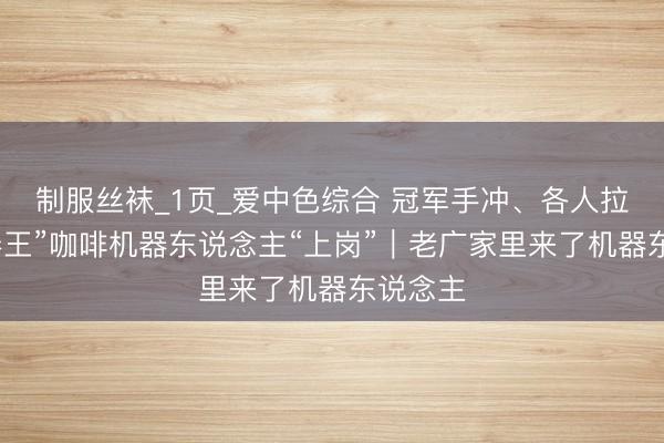 制服丝袜_1页_爱中色综合 冠军手冲、各人拉花,“卷王”咖啡机器东说念主“上岗”|老广家里来了机器东说念主