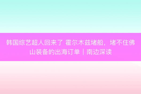 韩国综艺超人回来了 霍尔木兹堵船,堵不住佛山装备的出海订单|南边深读