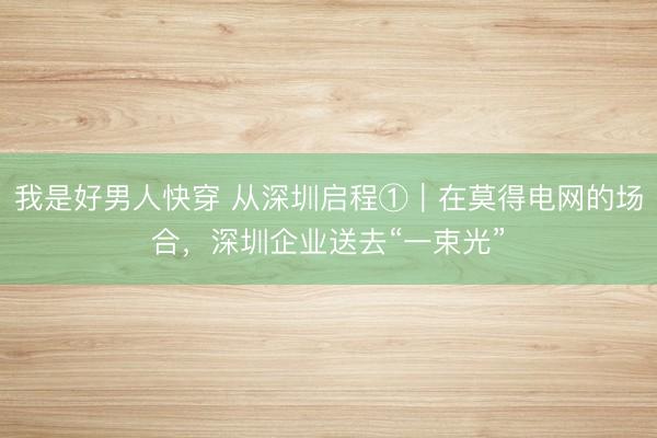 我是好男人快穿 从深圳启程①|在莫得电网的场合,深圳企业送去“一束光”
