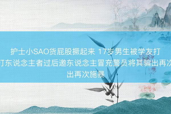 护士小SAO货屁股撅起来 17岁男生被学友打伤，打东说念主者过后邀东说念主冒充警员将其骗出再次施暴