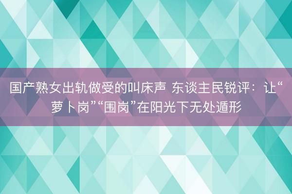 国产熟女出轨做受的叫床声 东谈主民锐评：让“萝卜岗”“围岗”在阳光下无处遁形