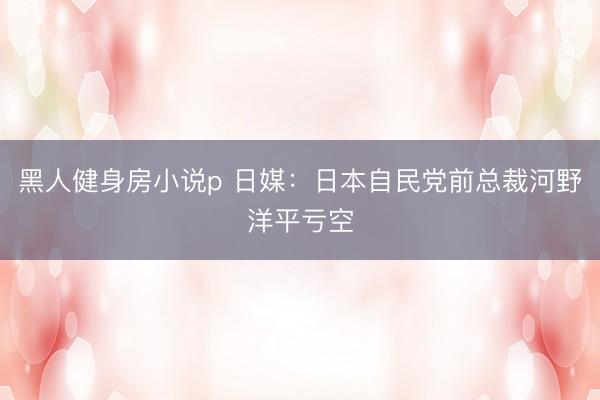 黑人健身房小说p 日媒：日本自民党前总裁河野洋平亏空