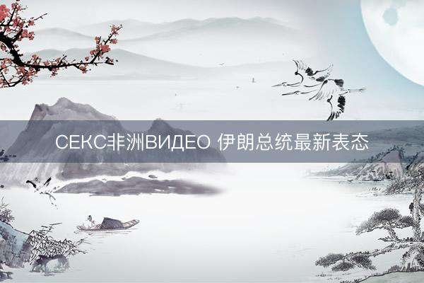 СЕКС非洲ВИДЕО 伊朗总统最新表态