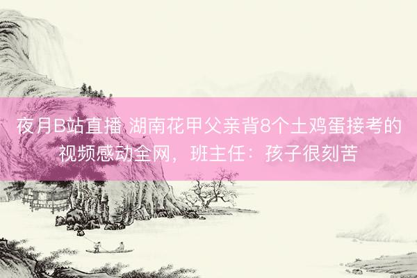 夜月B站直播 湖南花甲父亲背8个土鸡蛋接考的视频感动全网，班主任：孩子很刻苦