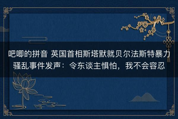 吧唧的拼音 英国首相斯塔默就贝尔法斯特暴力骚乱事件发声：令东谈主惧怕，我不会容忍