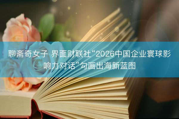 聊斋奇女子 界面财联社“2026中国企业寰球影响力对话”勾画出海新蓝图