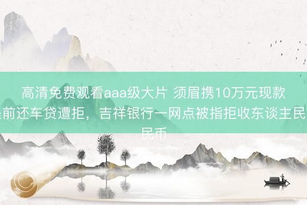 高清免费观看aaa级大片 须眉携10万元现款提前还车贷遭拒,吉祥银行一网点被指拒收东谈主民币