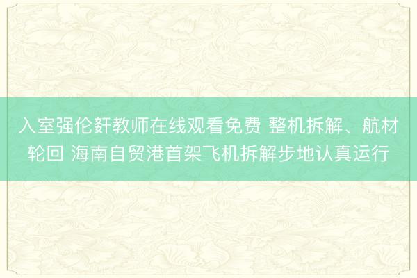 入室强伦姧教师在线观看免费 整机拆解、航材轮回 海南自贸港首架飞机拆解步地认真运行