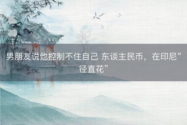 男朋友说他控制不住自己 东谈主民币，在印尼“径直花”