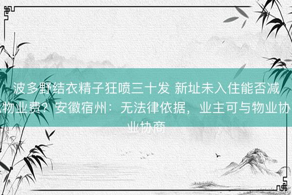波多野结衣精子狂喷三十发 新址未入住能否减免物业费？安徽宿州：无法律依据，业主可与物业协商