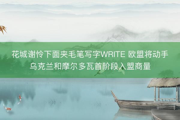 花城谢怜下面夹毛笔写字WRITE 欧盟将动手乌克兰和摩尔多瓦首阶段入盟商量