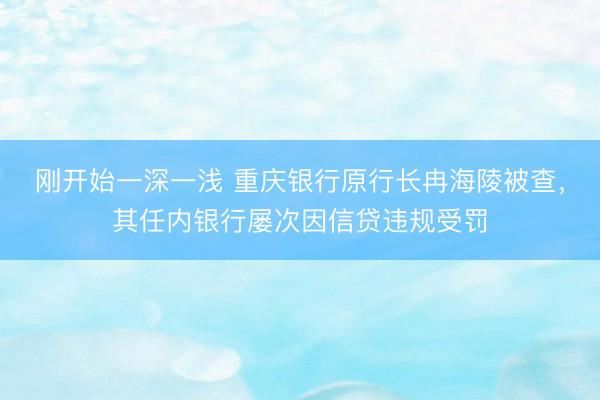 刚开始一深一浅 重庆银行原行长冉海陵被查,其任内银行屡次因信贷违规受罚