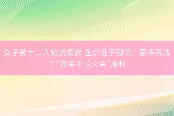 女子被十二人轮流调教 金价近乎翻倍，豪华表成了“真金不怕火金”原料