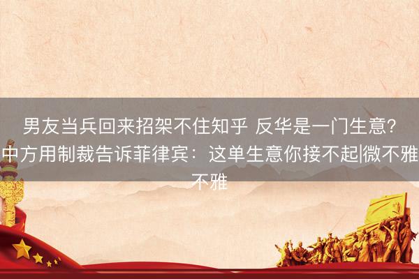 男友当兵回来招架不住知乎 反华是一门生意？中方用制裁告诉菲律宾：这单生意你接不起|微不雅