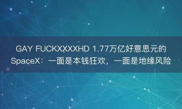 GAY FUCKXXXXHD 1.77万亿好意思元的SpaceX：一面是本钱狂欢，一面是地缘风险