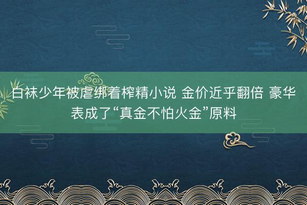 白袜少年被虐绑着榨精小说 金价近乎翻倍 豪华表成了“真金不怕火金”原料