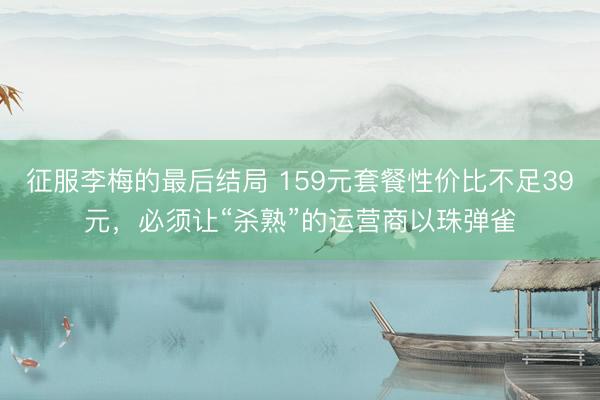征服李梅的最后结局 159元套餐性价比不足39元，必须让“杀熟”的运营商以珠弹雀