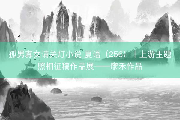 孤男寡女请关灯小说 夏语（256）｜上游主题照相征稿作品展——廖禾作品