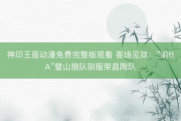 神印王座动漫免费完整版观看 客场见效：“渝BA”璧山狼队驯服荣昌陶队