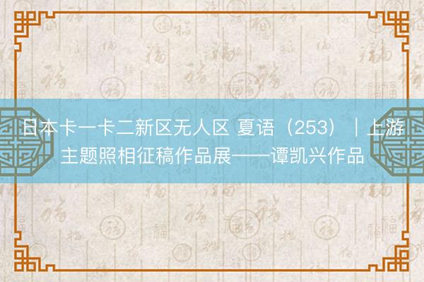 日本卡一卡二新区无人区 夏语（253）｜上游主题照相征稿作品展——谭凯兴作品