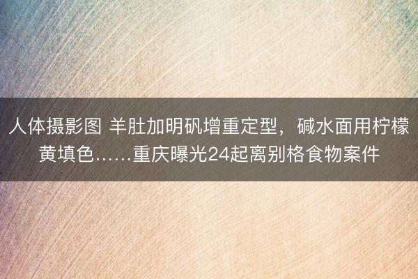 人体摄影图 羊肚加明矾增重定型，碱水面用柠檬黄填色……重庆曝光24起离别格食物案件