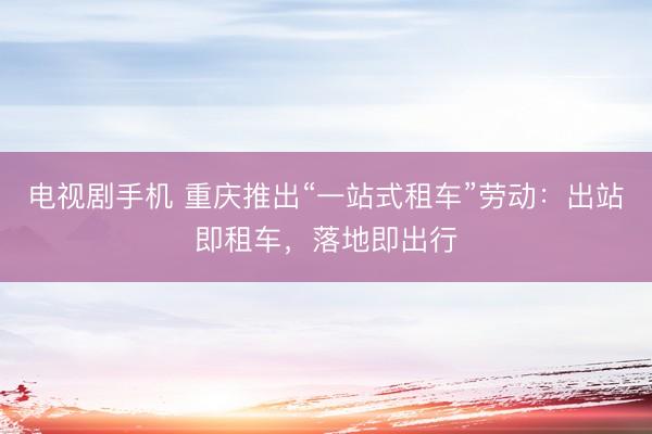 电视剧手机 重庆推出“一站式租车”劳动：出站即租车，落地即出行