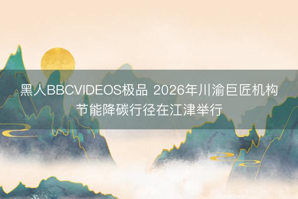 黑人BBCVIDEOS极品 2026年川渝巨匠机构节能降碳行径在江津举行