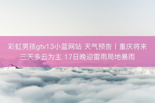 彩虹男孩gtv13小蓝网站 天气预告丨重庆将来三天多云为主 17日晚迎雷雨局地暴雨