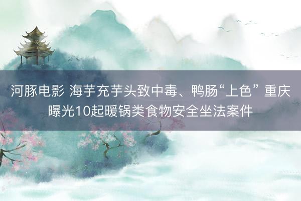 河豚电影 海芋充芋头致中毒、鸭肠“上色” 重庆曝光10起暖锅类食物安全坐法案件