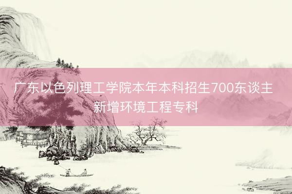 广东以色列理工学院本年本科招生700东谈主 新增环境工程专科