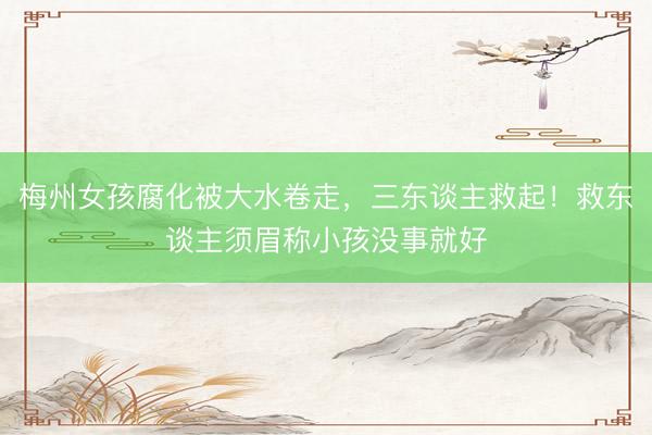 梅州女孩腐化被大水卷走，三东谈主救起！救东谈主须眉称小孩没事就好